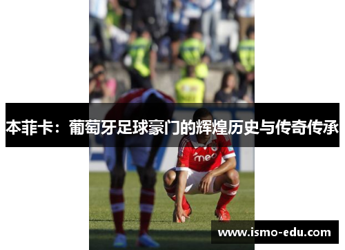 本菲卡：葡萄牙足球豪门的辉煌历史与传奇传承
